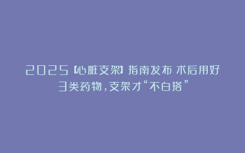 2025【心脏支架】指南发布：术后用好3类药物，支架才“不白搭”