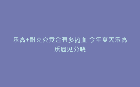 乐高+耐克究竟会有多热血？今年夏天乐高乐园见分晓！