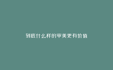 到底什么样的审美更有价值？