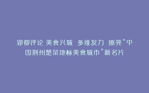 郢都评论：美食兴城 多维发力 擦亮“中国荆州楚菜地标美食城市”新名片
