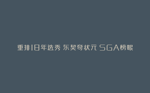 重排18年选秀！东契奇状元！SGA榜眼