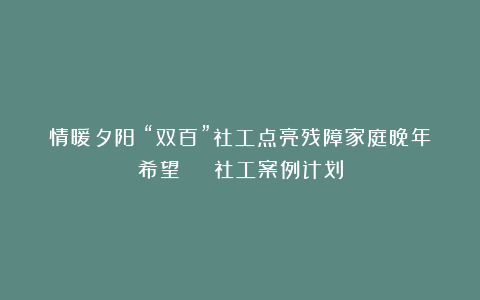 情暖夕阳！“双百”社工点亮残障家庭晚年希望 | 社工案例计划