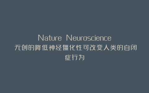 Nature Neuroscience：无创的降低神经僵化性可改变人类的自闭症行为