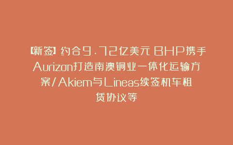 【新签】约合9.72亿美元！BHP携手Aurizon打造南澳铜业一体化运输方案/Akiem与Lineas续签机车租赁协议等