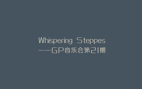 《Whispering Steppes》——GP音乐会第21期