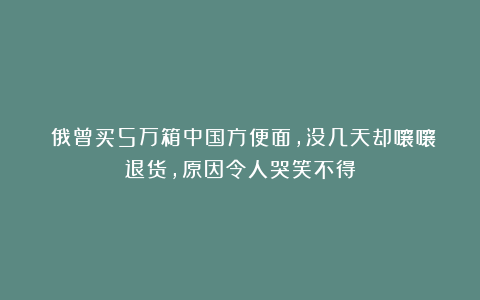 ​俄曾买5万箱中国方便面，没几天却嚷嚷退货，原因令人哭笑不得