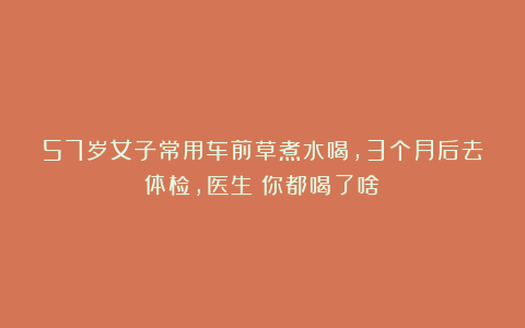 57岁女子常用车前草煮水喝，3个月后去体检，医生：你都喝了啥？
