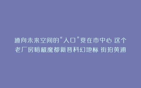通向未来空间的“入口”竟在市中心！这个老厂房暗藏魔都新晋科幻地标丨街拍黄浦