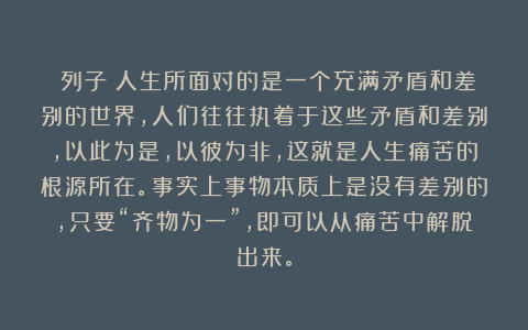 《列子》人生所面对的是一个充满矛盾和差别的世界，人们往往执着于这些矛盾和差别，以此为是，以彼为非，这就是人生痛苦的根源所在。事实上事物本质上是没有差别的，只要“齐物为一”，即可以从痛苦中解脱出来。