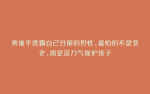 黄维平透露自己目前的担忧，最怕的不是变老，而是没力气保护孩子