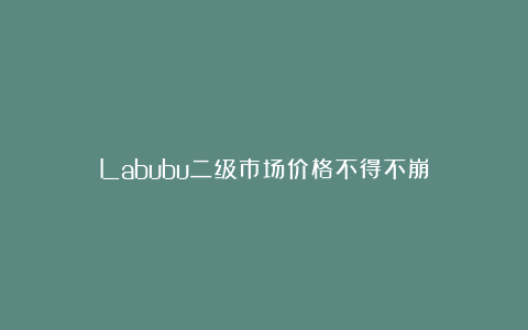 Labubu二级市场价格不得不崩？