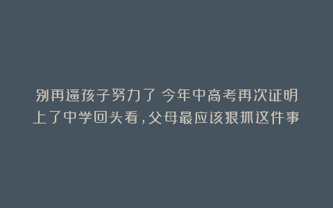 别再逼孩子努力了！今年中高考再次证明：上了中学回头看，父母最应该狠抓这件事！