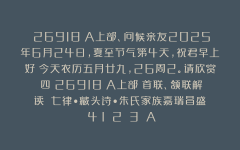 （26918）A上部、问候亲友2025年6月24日，夏至节气第4天，祝君早上好！今天农历五月廿九，26周2。请欣赏：四（26918）A上部（首联、颔联解读）《七律•藏头诗•朱氏家族嘉瑞昌盛》（4〈1〉〈2〉〈3〉）A