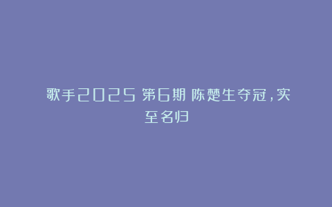 《歌手2025》第6期：陈楚生夺冠，实至名归