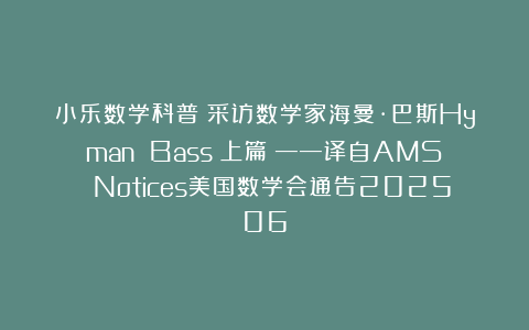 小乐数学科普：采访数学家海曼·巴斯Hyman Bass（上篇）——译自AMS Notices美国数学会通告202506