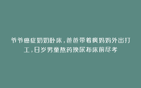 爷爷癌症奶奶卧床，爸爸带着疯妈妈外出打工，8岁男童熬药换尿布床前尽孝