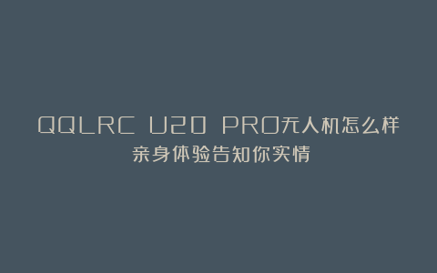 QQLRC U20 PRO无人机怎么样？亲身体验告知你实情！
