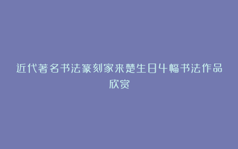近代著名书法篆刻家来楚生84幅书法作品欣赏