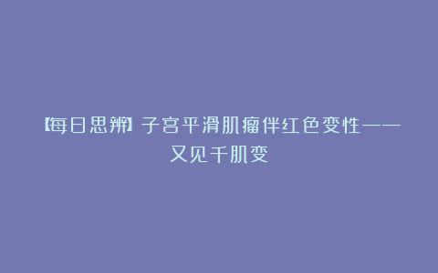 【每日思辨】子宫平滑肌瘤伴红色变性——又见千肌变