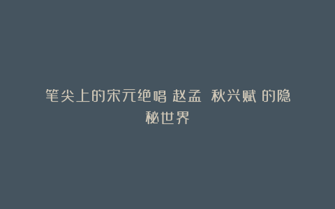 笔尖上的宋元绝唱:赵孟頫《秋兴赋》的隐秘世界
