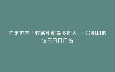 他是世界上收藏相机最多的人，一台相机增值5300倍！
