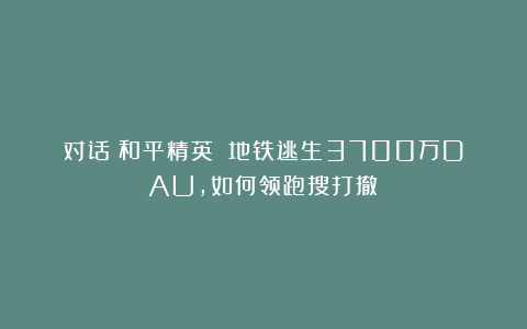 对话《和平精英》：地铁逃生3700万DAU，如何领跑搜打撤？