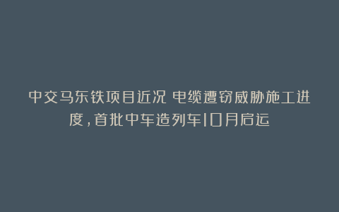 中交马东铁项目近况：电缆遭窃威胁施工进度，首批中车造列车10月启运