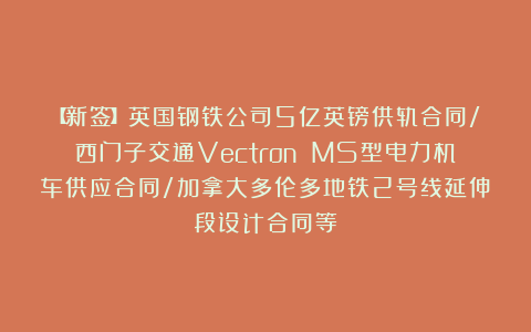 【新签】英国钢铁公司5亿英镑供轨合同/西门子交通Vectron MS型电力机车供应合同/加拿大多伦多地铁2号线延伸段设计合同等