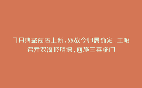 7月典藏商店上新，双战令归属确定，王昭君无双海报辟谣，西施三喜临门