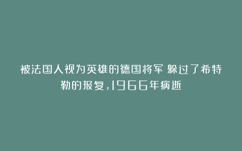 被法国人视为英雄的德国将军：躲过了希特勒的报复，1966年病逝