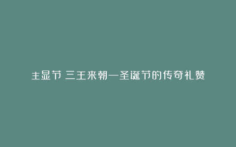 主显节｜三王来朝—圣诞节的传奇礼赞