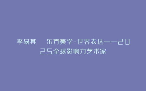 李易其 | 东方美学·世界表达——2025全球影响力艺术家