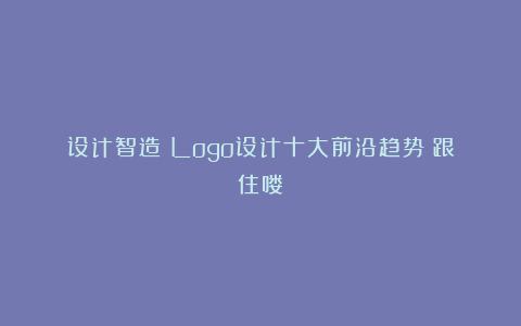 设计智造：Logo设计十大前沿趋势！跟住喽！