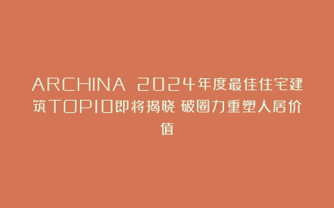 ARCHINA 2024年度最佳住宅建筑TOP10即将揭晓：破圈力重塑人居价值