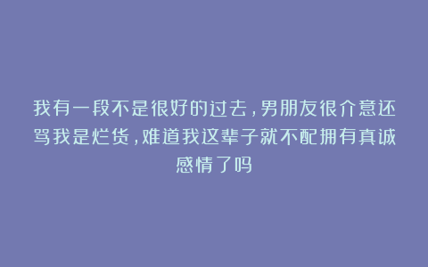 我有一段不是很好的过去，男朋友很介意还骂我是烂货，难道我这辈子就不配拥有真诚感情了吗？