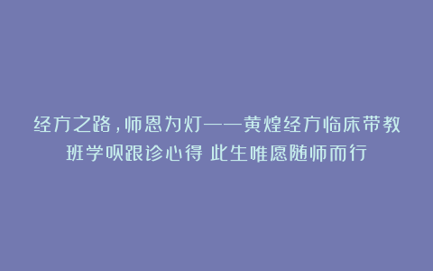 经方之路，师恩为灯——黄煌经方临床带教班学员跟诊心得：此生唯愿随师而行！