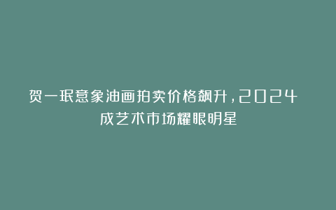 贺一珉意象油画拍卖价格飙升，2024 成艺术市场耀眼明星
