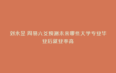 刘永昱:周易六爻预测未来哪些大学专业毕业后就业率高?
