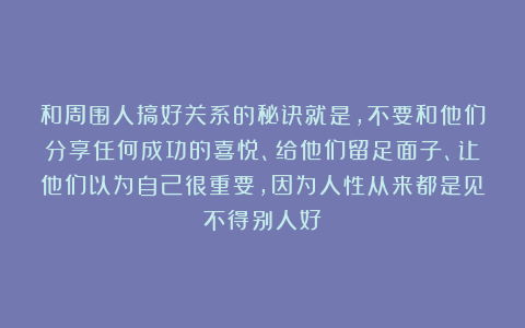 和周围人搞好关系的秘诀就是，不要和他们分享任何成功的喜悦、给他们留足面子、让他们以为自己很重要，因为人性从来都是见不得别人好