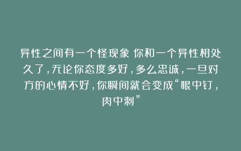 异性之间有一个怪现象：你和一个异性相处久了，无论你态度多好，多么忠诚，一旦对方的心情不好，你瞬间就会变成“眼中钉，肉中刺”
