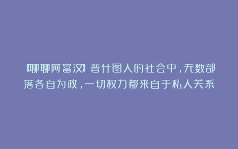 【聊聊阿富汉】普什图人的社会中，无数部落各自为政，一切权力都来自于私人关系