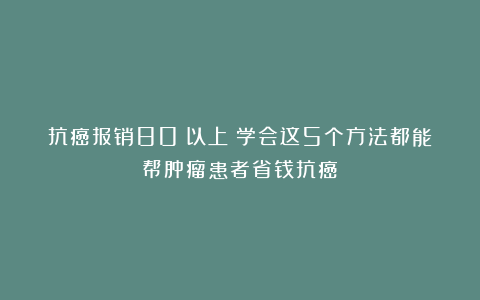 抗癌报销80%以上！学会这5个方法都能帮肿瘤患者省钱抗癌！
