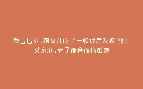我56岁，跟女儿吃了一顿饭后发现：独生女家庭，老了都会面临难题