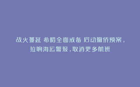 战火蔓延！希腊全面戒备：启动撤侨预案，拉响海运警报，取消更多航班