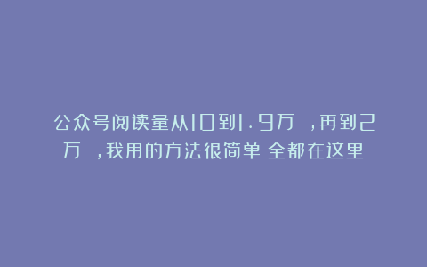 公众号阅读量从10到1.9万 ，再到2万 ，我用的方法很简单！全都在这里！