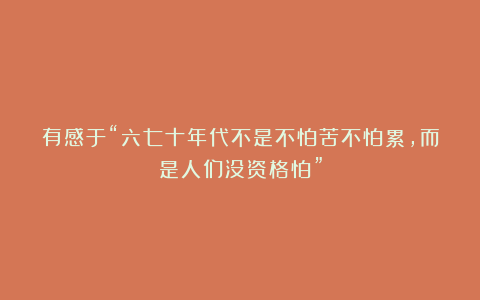 有感于“六七十年代不是不怕苦不怕累，而是人们没资格怕”