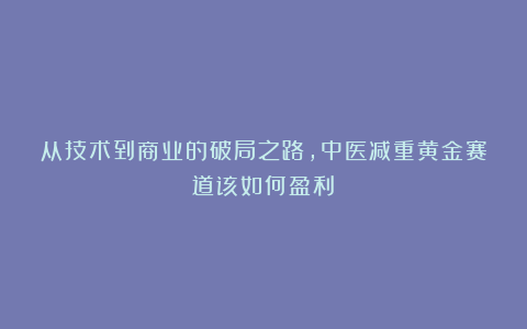 从技术到商业的破局之路，中医减重黄金赛道该如何盈利？