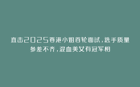 直击2025香港小姐首轮面试，选手质量参差不齐，混血美女有冠军相