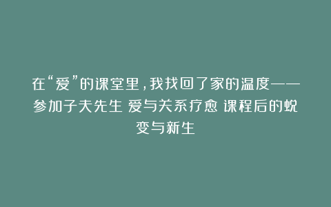 在“爱”的课堂里，我找回了家的温度——参加子夫先生《爱与关系疗愈》课程后的蜕变与新生