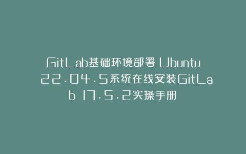 GitLab基础环境部署：Ubuntu 22.04.5系统在线安装GitLab 17.5.2实操手册